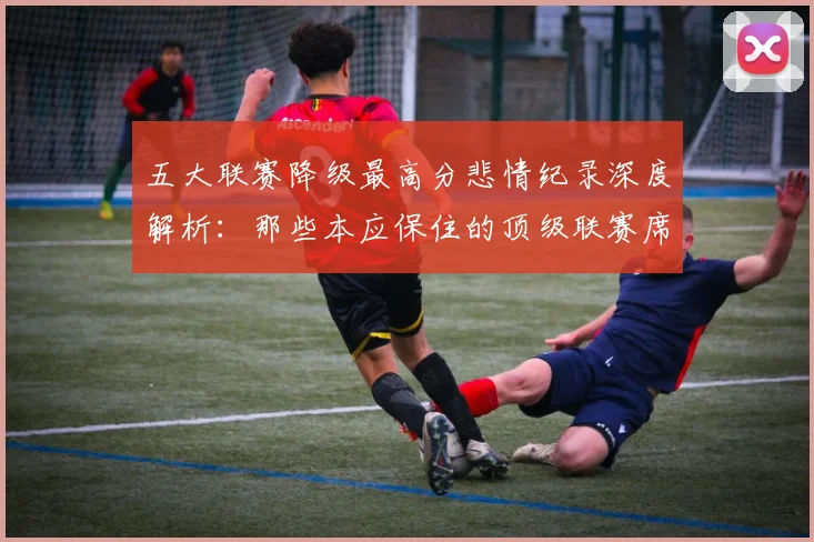 五大联赛降级最高分悲情纪录深度解析:那些本应保住的顶级联赛席位