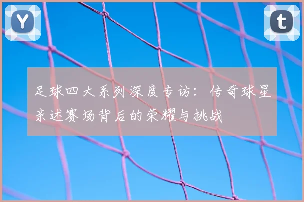足球四大系列深度专访:传奇球星亲述赛场背后的荣耀与挑战