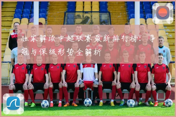 独家解读中超联赛最新排行榜：争冠与保级形势全解析