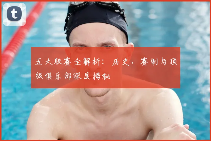 五大联赛全解析：历史、赛制与顶级俱乐部深度揭秘